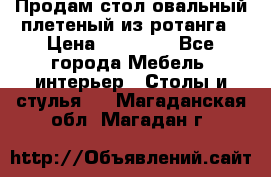 Продам стол овальный плетеный из ротанга › Цена ­ 48 650 - Все города Мебель, интерьер » Столы и стулья   . Магаданская обл.,Магадан г.